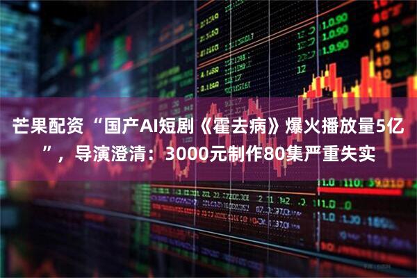 芒果配资 “国产AI短剧《霍去病》爆火播放量5亿”,导演澄清:3000元制作80集严重失实