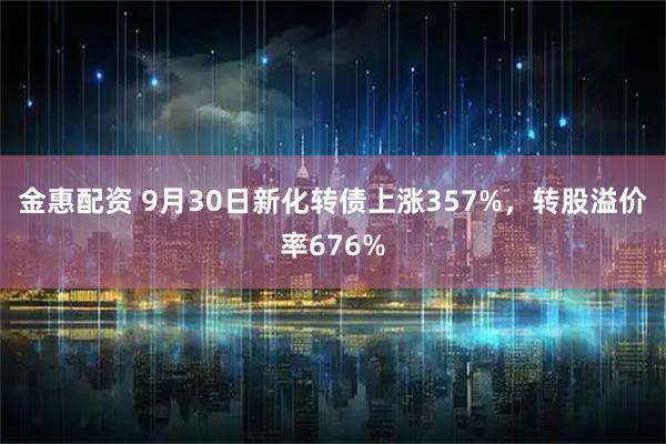金惠配资 9月30日新化转债上涨357%,转股溢价率676%