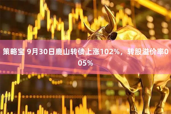 策略宝 9月30日鹿山转债上涨102%，转股溢价率005%