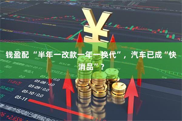 钱盈配 “半年一改款一年一换代”，汽车已成“快消品”？