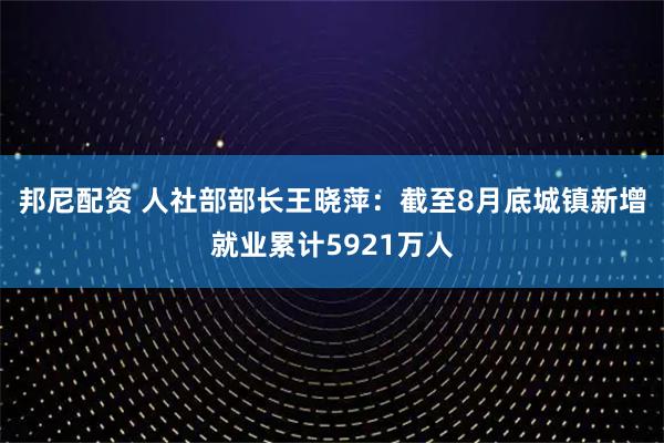 邦尼配资 人社部部长王晓萍：截至8月底城镇新增就业累计5921万人