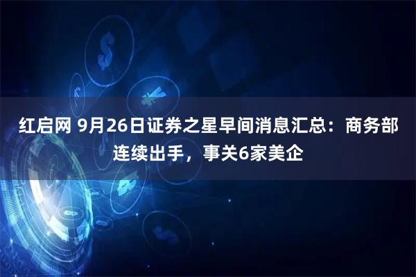 红启网 9月26日证券之星早间消息汇总:商务部连续出手,事关6家美企