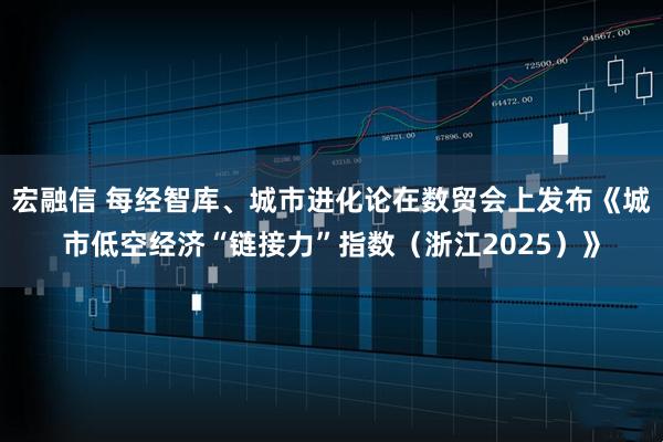 宏融信 每经智库、城市进化论在数贸会上发布《城市低空经济“链接力”指数（浙江2025）》