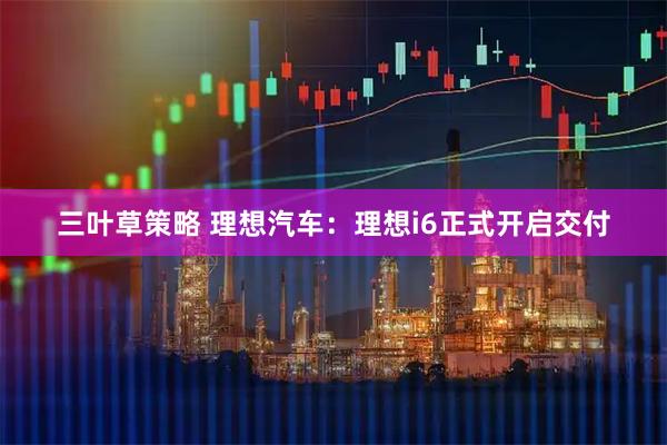 三叶草策略 理想汽车：理想i6正式开启交付
