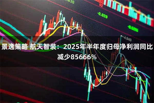 景逸策略 航天智装：2025年半年度归母净利润同比减少85666%