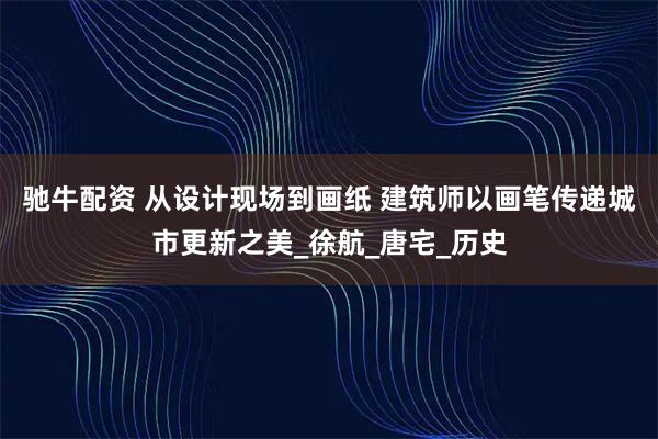 驰牛配资 从设计现场到画纸 建筑师以画笔传递城市更新之美_徐航_唐宅_历史