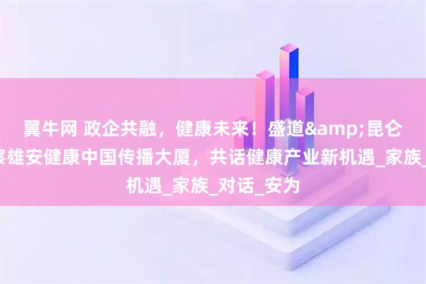 翼牛网 政企共融，健康未来！盛道&昆仑丘联合考察雄安健康中国传播大厦，共话健康产业新机遇_家族_对话_安为