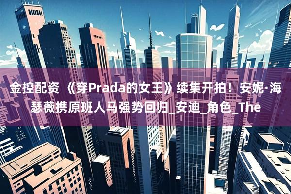 金控配资 《穿Prada的女王》续集开拍！安妮·海瑟薇携原班人马强势回归_安迪_角色_The